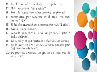 11. En el ”biógrafo” exhibieron dos películas.
12. ¿Tú me quieres “vida mida”?
13. Fue a la “cana” por robar sesenta “guatones”.
14. Señor Juez, por bañarme en el "rido" me metí
en un "lido".
15. El ladrón apareció en el momento más "álgido".
16. ¿Quién tiene “scoch"?
17. Aquella niña hace mucho que ya "no arrastra la
bolsa del pan".
18. Lo subió y bajó a "puteadas" frente a los demás.
19. En la avenida Las Condes venden pañales para
"adultos desechables".
20. De pronto, apareció un grupo de "mujeres de
vida fácil".
 