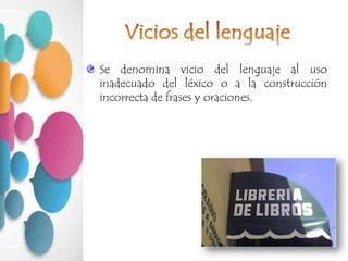 Se denomina vicio del lenguaje al uso
inadecuado del léxico o a la construcción
incorrecta de frases y oraciones.
 