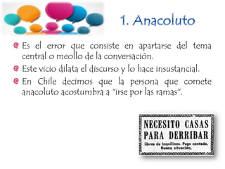 Es el error que consiste en apartarse del tema
central o meollo de la conversación.
Este vicio dilata el discurso y lo hace insustancial.
En Chile decimos que la persona que comete
anacoluto acostumbra a "irse por las ramas".
 