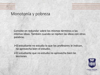 Monotonía y pobreza
Consiste en redundar sobre los mismos términos o las
mismas ideas. También cuando se repiten las ideas con otras
palabras.
El estudiante no estudia lo que los profesores le indican,
no aprovecha bien el estudio.
El estudiante que no estudia no aprovecha bien las
lecciones.
 
