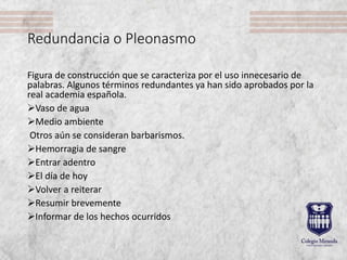 Redundancia o Pleonasmo
Figura de construcción que se caracteriza por el uso innecesario de
palabras. Algunos términos redundantes ya han sido aprobados por la
real academia española.
Vaso de agua
Medio ambiente
Otros aún se consideran barbarismos.
Hemorragia de sangre
Entrar adentro
El día de hoy
Volver a reiterar
Resumir brevemente
Informar de los hechos ocurridos
 