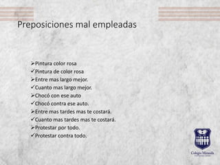 Preposiciones mal empleadas
Pintura color rosa
Pintura de color rosa
Entre mas largo mejor.
Cuanto mas largo mejor.
Chocó con ese auto
Chocó contra ese auto.
Entre mas tardes mas te costará.
Cuanto mas tardes mas te costará.
Protestar por todo.
Protestar contra todo.
 