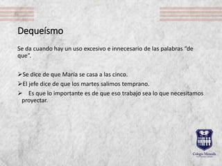 Dequeísmo
Se da cuando hay un uso excesivo e innecesario de las palabras “de
que”.
Se dice de que María se casa a las cinco.
El jefe dice de que los martes salimos temprano.
 Es que lo importante es de que eso trabajo sea lo que necesitamos
proyectar.
 
