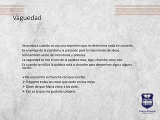 Vaguedad
Se produce cuando se usa una expresión que no determina nada en concreto.
Es enemiga de la claridad y la precisión para la transmisión de ideas.
Son también vicios de monotonía y pobreza.
La vaguedad se con el uso de la palabra cosa, algo, chunche, esto, eso.
Es cuando se utiliza la palabra cosa o chunche para denominar algo o alguna
acción.
No encuentro el chunche con que escribo.
 Tráigame todas las cosas que están en esa mesa
 Dicen de que María viene a las siete.
 Eso es lo que me gustaría comprar.
 