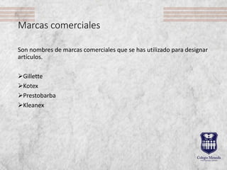 Marcas comerciales
Son nombres de marcas comerciales que se has utilizado para designar
artículos.
Gillette
Kotex
Prestobarba
Kleanex
 
