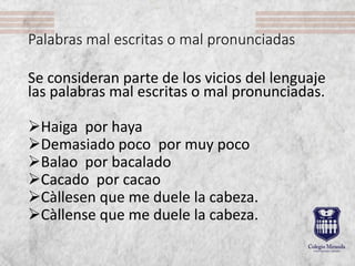 Palabras mal escritas o mal pronunciadas
Se consideran parte de los vicios del lenguaje
las palabras mal escritas o mal pronunciadas.
Haiga por haya
Demasiado poco por muy poco
Balao por bacalado
Cacado por cacao
Càllesen que me duele la cabeza.
Càllense que me duele la cabeza.
 