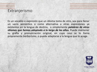 Extranjerismo
Es un vocablo o expresión que un idioma toma de otro, sea para llenar
un vacío semántico o como alternativa a otras expresiones ya
existentes en la lengua de destino, o simplemente palabras de otros
idiomas que hemos adoptado a lo largo de los años. Puede mantener
su grafía y pronunciación original, en cuyo caso se lo llama
propiamente barbarismo, o puede adaptarse a la lengua que lo acoge.
 