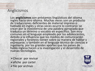 Anglicismos
Los anglicismos son préstamos lingüísticos del idioma
inglés hacia otro idioma. Muchas veces son un producto
de traducciones deficientes de material impreso o
hablado en inglés y otras veces ocurre lo contrario: se
crean por la inexistencia de una palabra apropiada que
traduzca un término o vocablo en específico. Son muy
comunes en el lenguaje empleado por los adolescentes,
debido a la influencia que los medios de comunicación
regionales y foráneos tienen sobre su manera de hablar y
expresarse; y también en el lenguaje técnico de ciencias e
ingeniería, por los grandes aportes que los países de
habla inglesa hacen a la investigación y el desarrollo de
nuevas tecnologías.
Checar por revisar
afiche por cartel
file por archivo
 