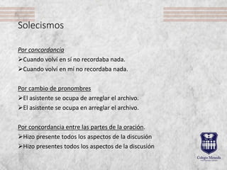 Solecismos
Por concordancia
Cuando volví en sí no recordaba nada.
Cuando volví en mí no recordaba nada.
Por cambio de pronombres
El asistente se ocupa de arreglar el archivo.
El asistente se ocupa en arreglar el archivo.
Por concordancia entre las partes de la oración.
Hizo presente todos los aspectos de la discusión
Hizo presentes todos los aspectos de la discusión
 