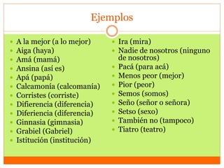 Ejemplos
 A la mejor (a lo mejor)
 Aiga (haya)
 Amá (mamá)
 Ansina (así es)
 Apá (papá)
 Calcamonía (calcomanía)
 Corristes (corriste)
 Difierencia (diferencia)
 Diferiencia (diferencia)
 Ginnasia (gimnasia)
 Grabiel (Gabriel)
 Istitución (institución)
 Ira (mira)
 Nadie de nosotros (ninguno
de nosotros)
 Pacá (para acá)
 Menos peor (mejor)
 Pior (peor)
 Semos (somos)
 Seño (señor o señora)
 Setso (sexo)
 También no (tampoco)
 Tiatro (teatro)
 