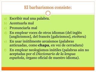 El barbarismos consiste:
a) Escribir mal una palabra.
b) Acentuarla mal
c) Pronunciarla mal
d) En emplear voces de otros idiomas (del inglés
[anglicismos], del francés [galicismos], etcétera)
e) En usar inútilmente arcaísmos (palabras
anticuadas, como chapa, en vez de cerradura)
f) En emplear neologismos inútiles (palabras aún no
aceptadas por el Diccionario de la lengua
española, órgano oficial de nuestro idioma).
 