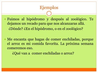 Ejemplos
 Fuimos al hipódromo y después al zoológico. Te
dejamos un recado para que nos alcanzaras allá.
¿Dónde? ¿En el hipódromo, o en el zoológico?
 Me encanta que hagas de comer enchiladas, porque
el arroz es mi comida favorita. La próxima semana
comeremos eso.
¿Qué van a comer enchiladas o arroz?
 