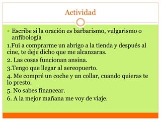Actividad
 Escribe si la oración es barbarismo, vulgarismo o
anfibología
1.Fui a comprarme un abrigo a la tienda y después al
cine, te deje dicho que me alcanzaras.
2. Las cosas funcionan ansina.
3.Tengo que llegar al aereopuerto.
4. Me compré un coche y un collar, cuando quieras te
lo presto.
5. No sabes financear.
6. A la mejor mañana me voy de viaje.
 