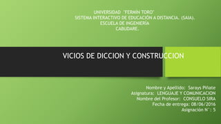 UNIVERSIDAD "FERMÍN TORO"
SISTEMA INTERACTIVO DE EDUCACIÓN A DISTANCIA. (SAIA).
ESCUELA DE INGENIERÍA
CABUDARE.
VICIOS DE DICCION Y CONSTRUCCION
Nombre y Apellido: Sarays Piñate
Asignatura: LENGUAJE Y COMUNICACION
Nombre del Profesor: CONSUELO SIRA
Fecha de entrega: 08/06/2016
Asignación N°: 5
 
