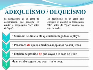 ADEQUEÍSMO / DEQUEÍSMO 
El adequeísmo es un error de 
construcción que consiste en 
omitir la preposición “de” antes 
de “que”. 
El dequeísmo es un error que 
consiste en escribir la preposición 
“de” antes de “que” cuando no 
corresponde. 
1 
• Mario no se dio cuenta que habían llegado a la playa. 
2 
• Pensamos de que las medidas adoptadas no son justas. 
3 
• Esteban, te prohíbo de que vayas a la casa de Pilar. 
4 
•Juan estaba seguro que ocurriría lo peor. 
 