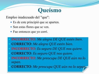 Queísmo 
Empleo inadecuado del "que": 
 Es de este principió que se aparten. 
 Son estas flores que se ven. 
 Fue entonces que yo corrí. 
 INCORRECTO: Me alegra DE QUE estén bien. 
 CORRECTO: Me alegra QUE estén bien. 
 INCORRECTO: Es seguro DE QUE nos quiere. 
 CORRECTO: Es seguro QUE nos quiere. 
 INCORRECTO: Me preocupa DE QUE aún no lo 
sepan. 
 CORRECTO: Me preocupa QUE aún no lo sepan. 
 