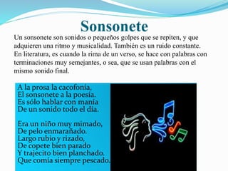 Sonsonete 
Un sonsonete son sonidos o pequeños golpes que se repiten, y que 
adquieren una ritmo y musicalidad. También es un ruido constante. 
En literatura, es cuando la rima de un verso, se hace con palabras con 
terminaciones muy semejantes, o sea, que se usan palabras con el 
mismo sonido final. 
A la prosa la cacofonía, 
El sonsonete a la poesía. 
Es sólo hablar con manía 
De un sonido todo el día. 
Era un niño muy mimado, 
De pelo enmarañado. 
Largo rubio y rizado, 
De copete bien parado 
Y trajecito bien planchado. 
Que comía siempre pescado. 
 