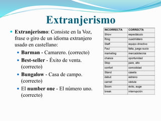 Extranjerismo 
 Extranjerismo: Consiste en la Voz, 
frase o giro de un idioma extranjero 
usado en castellano: 
 Barman - Camarero. (correcto) 
 Best-seller - Éxito de venta. 
(correcto) 
 Bungalow - Casa de campo. 
(correcto) 
 El number one - El número uno. 
(correcto) 
 