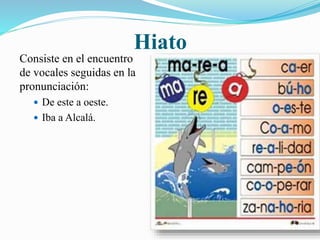 Hiato 
Consiste en el encuentro 
de vocales seguidas en la 
pronunciación: 
 De este a oeste. 
 Iba a Alcalá. 
 