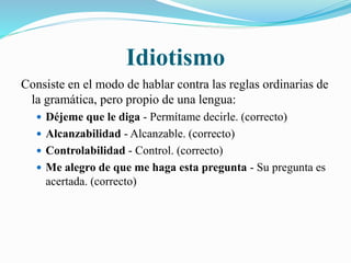 Idiotismo 
Consiste en el modo de hablar contra las reglas ordinarias de 
la gramática, pero propio de una lengua: 
 Déjeme que le diga - Permítame decirle. (correcto) 
 Alcanzabilidad - Alcanzable. (correcto) 
 Controlabilidad - Control. (correcto) 
 Me alegro de que me haga esta pregunta - Su pregunta es 
acertada. (correcto) 
 