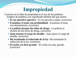 Impropiedad 
Consiste en la falta de propiedad en el uso de las palabras. 
Empleo de palabras con significado distinto del que tienen: 
 Es un ejecutivo agresivo - Es un ejecutivo audaz. (correcto) 
 Examinar el tema con profundidad - Examinar el tema 
con detenimiento. (correcto) 
 La policía incauta dos kilos de droga - La policía se 
incauta de dos kilos de droga. (correcto) 
 Juan ostenta el cargo de alcalde - Juan ejerce el cargo de 
alcalde. (correcto) 
 Ha terminado el redactado de la ley -Ha terminado la 
redacción de la ley. (correcto) 
 El coche era bien grande - El coche era muy grande. 
(correcto) 
 