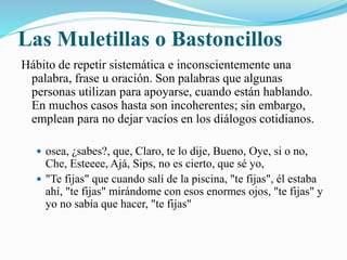 Las Muletillas o Bastoncillos 
Hábito de repetir sistemática e inconscientemente una 
palabra, frase u oración. Son palabras que algunas 
personas utilizan para apoyarse, cuando están hablando. 
En muchos casos hasta son incoherentes; sin embargo, 
emplean para no dejar vacíos en los diálogos cotidianos. 
 osea, ¿sabes?, que, Claro, te lo dije, Bueno, Oye, si o no, 
Che, Esteeee, Ajá, Sips, no es cierto, que sé yo, 
 "Te fijas" que cuando salí de la piscina, "te fijas", él estaba 
ahí, "te fijas" mirándome con esos enormes ojos, "te fijas" y 
yo no sabía que hacer, "te fijas" 
 
