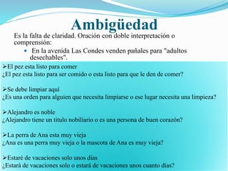 Ambigüedad 
Es la falta de claridad. Oración con doble interpretación o 
comprensión: 
 En la avenida Las Condes venden pañales para "adultos 
desechables". 
El pez esta listo para comer 
¿El pez esta listo para ser comido o esta listo para que le den de comer? 
Se debe limpiar aquí 
¿Es una orden para alguien que necesita limpiarse o ese lugar necesita una limpieza? 
Alejandro es noble 
¿Alejandro tiene un titulo nobiliario o es una persona de buen corazón? 
La perra de Ana esta muy vieja 
¿Ana es una perra muy vieja o la mascota de Ana es muy vieja? 
Estaré de vacaciones solo unos días 
¿Estará de vacaciones solo o estará de vacaciones unos cuanto días? 
 