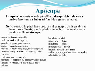 Apócope 
La Apócope consiste en la pérdida o desaparición de uno o 
varios fonemas o sílabas al final de algunas palabras 
Nota: cuando la pérdida se produce al principio de la palabra se 
denomina aféresis, y si la pérdida tiene lugar en medio de la 
palabra se llama síncopa. 
bueno → buen: buen día 
malo → mal: mal augurio 
grande → gran: gran carrera 
santo → san: San Antonio 
mucho → muy: muy bajo, muy temprano 
tanto → tan y cuanto: tan bonito, cuán 
cercano 
recientemente → recién 
bicicleta → bici 
fotografía → foto 
minifalda → mini 
motocicleta → moto 
nacionalsocialista → nazi 
radiorreceptor, radioemisora → radio 
televisión → tele 
primero → primer: Su primer y único novio 
tercero → tercer. Su uso es igual al de 
primer. 
 