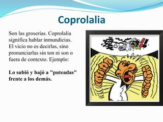Coprolalia 
Son las groserías. Coprolalia 
significa hablar inmundicias. 
El vicio no es decirlas, sino 
pronunciarlas sin ton ni son o 
fuera de contexto. Ejemplo: 
Lo subió y bajó a "puteadas" 
frente a los demás. 
 