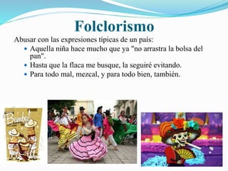 Folclorismo 
Abusar con las expresiones típicas de un país: 
 Aquella niña hace mucho que ya "no arrastra la bolsa del 
pan". 
 Hasta que la flaca me busque, la seguiré evitando. 
 Para todo mal, mezcal, y para todo bien, también. 
 