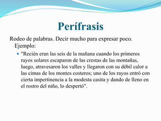 Perífrasis 
Rodeo de palabras. Decir mucho para expresar poco. 
Ejemplo: 
 "Recién eran las seis de la mañana cuando los primeros 
rayos solares escaparon de las crestas de las montañas, 
luego, atravesaron los valles y llegaron con su débil calor a 
las cimas de los montes costeros; uno de los rayos entró con 
cierta impertinencia a la modesta casita y dando de lleno en 
el rostro del niño, lo despertó". 
 