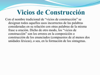 Vicios de Construcción 
Con el nombre tradicional de “vicios de construcción” se 
designan todos aquellos usos incorrectos de las palabras 
consideradas en su relación con otras palabras de la misma 
frase u oración. Dicho de otro modo, los “vicios de 
construcción” son los errores en la composición o 
construcción de los enunciados (compuestos de al menos dos 
unidades léxicas), o sea, en la formación de los sintagmas. 
 