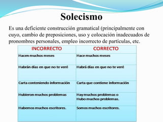 Solecismo 
Es una deficiente construcción gramatical (principalmente con 
cuyo, cambio de preposiciones, uso y colocación inadecuados de 
pronombres personales, empleo incorrecto de partículas, etc. 
 