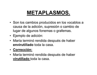 METAPLASMOS.
• Son los cambios producidos en los vocablos a
causa de la adición, supresión o cambio de
lugar de algunos fonemas o grafemas.
• Ejemplo de adición:
• María terminó rendida después de haber
envirutillado toda la casa.
• Corrección:
• María terminó rendida después de haber
virutillado toda la casa.
 