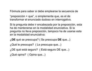 Fórmula para saber si debe emplearse la secuencia de
“preposición + que”, o simplemente que, es el de
transformar el enunciado dudoso en interrogativo.
Si la pregunta debe ir encabezada por la preposición, esta
ha de mantenerse en la modalidad enunciativa. Si la
pregunta no lleva preposición, tampoco ha de usarse esta
en la modalidad enunciativa:
¿DE qué se preocupa? ( Se preocupa DE que...)
¿Qué le preocupa? ( Le preocupa que...)
¿DE qué está seguro? ( Está seguro DE que...)
¿Qué opina? ( Opina que...)
 