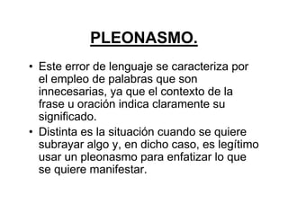 PLEONASMO.
• Este error de lenguaje se caracteriza por
el empleo de palabras que son
innecesarias, ya que el contexto de la
frase u oración indica claramente su
significado.
• Distinta es la situación cuando se quiere
subrayar algo y, en dicho caso, es legítimo
usar un pleonasmo para enfatizar lo que
se quiere manifestar.
 