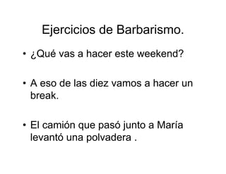 Ejercicios de Barbarismo.
• ¿Qué vas a hacer este weekend?
• A eso de las diez vamos a hacer un
break.
• El camión que pasó junto a María
levantó una polvadera .
 