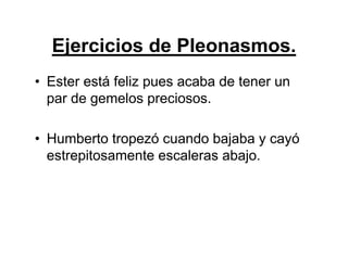 Ejercicios de Pleonasmos.
• Ester está feliz pues acaba de tener un
par de gemelos preciosos.
• Humberto tropezó cuando bajaba y cayó
estrepitosamente escaleras abajo.
 