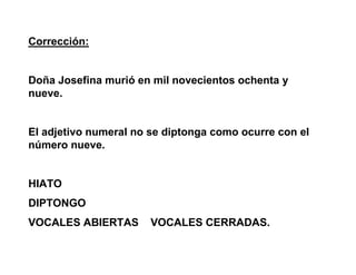 Corrección:
Doña Josefina murió en mil novecientos ochenta y
nueve.
El adjetivo numeral no se diptonga como ocurre con el
número nueve.
HIATO
DIPTONGO
VOCALES ABIERTAS VOCALES CERRADAS.
 