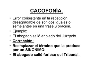 CACOFONÍA.
• Error consistente en la repetición
desagradable de sonidos iguales o
semejantes en una frase u oración.
• Ejemplo:
• El abogado salió enojado del Juzgado.
• Corrección:
• Reemplazar el término que la produce
por un SINÓNIMO:
• El abogado salió furioso del Tribunal.
 