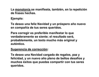 La monotonía se manifiesta, también, en la repetición
de frases hechas.
Ejemplo:
Te deseo una feliz Navidad y un próspero año nuevo
en compañía de tus seres queridos.
Para corregir es preferible manifestar lo que
verdaderamente se siente; el resultado será,
probablemente, un texto mucho más original y
auténtico.
Sugerencia de corrección:
Te deseo una Navidad cargada de regalos, paz y
felicidad, y un nuevo año pleno de bellos desafíos y
muchos éxitos que puedas compartir con tus seres
queridos.
 