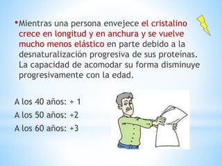 •Mientras una persona envejece el cristalino
crece en longitud y en anchura y se vuelve
mucho menos elástico en parte debido a la
desnaturalización progresiva de sus proteínas.
La capacidad de acomodar su forma disminuye
progresivamente con la edad.
A los 40 años: + 1
A los 50 años: +2
A los 60 años: +3
 