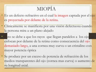 MIOPÍA
• Es un defecto refractivo en el cual la imagen captada por el ojo
es proyectada por delante de la retina.
• Clínicamente se manifiesta por una visión defectuosa cuando
la persona mira a un plano alejado
• Esto se debe a que los rayos que llegan paralelos a los ojos se
enfocan por delante de la retina como consecuencia del ojo
demasiado largo, a una cornea muy curva o un cristalino con
mayor potencia óptica
• Se produce por un exceso de potencia de refracción de los
medios transparentes del ojo (cornea mas curva) o aumento de
su longitud axial.
 