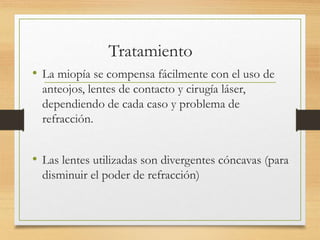 Tratamiento
• La miopía se compensa fácilmente con el uso de
anteojos, lentes de contacto y cirugía láser,
dependiendo de cada caso y problema de
refracción.
• Las lentes utilizadas son divergentes cóncavas (para
disminuir el poder de refracción)
 