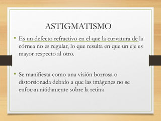ASTIGMATISMO
• Es un defecto refractivo en el que la curvatura de la
córnea no es regular, lo que resulta en que un eje es
mayor respecto al otro.
• Se manifiesta como una visión borrosa o
distorsionada debido a que las imágenes no se
enfocan nítidamente sobre la retina
 