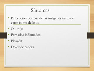 Síntomas
• Percepción borrosa de las imágenes tanto de
cerca como de lejos
• Ojo rojo
• Parpados inflamados
• Picazón
• Dolor de cabeza
 
