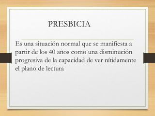 PRESBICIA
Es una situación normal que se manifiesta a
partir de los 40 años como una disminución
progresiva de la capacidad de ver nítidamente
el plano de lectura
 