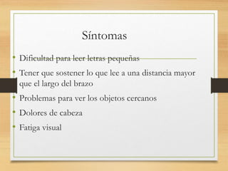 Síntomas
• Dificultad para leer letras pequeñas
• Tener que sostener lo que lee a una distancia mayor
que el largo del brazo
• Problemas para ver los objetos cercanos
• Dolores de cabeza
• Fatiga visual
 