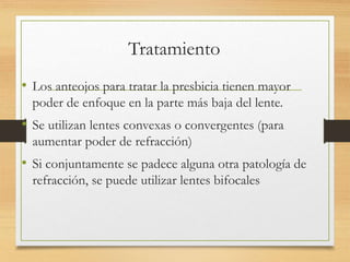 Tratamiento
• Los anteojos para tratar la presbicia tienen mayor
poder de enfoque en la parte más baja del lente.
• Se utilizan lentes convexas o convergentes (para
aumentar poder de refracción)
• Si conjuntamente se padece alguna otra patología de
refracción, se puede utilizar lentes bifocales
 