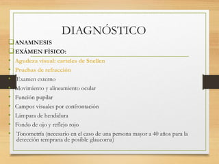 DIAGNÓSTICO
ANAMNESIS
EXÁMEN FÌSICO:
• Agudeza visual: carteles de Snellen
• Pruebas de refracción
• Examen externo
• Movimiento y alineamiento ocular
• Función pupilar
• Campos visuales por confrontación
• Lámpara de hendidura
• Fondo de ojo y reflejo rojo
• Tonometría (necesario en el caso de una persona mayor a 40 años para la
detección temprana de posible glaucoma)
 